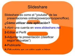 Slideshare
Slideshare,es como el "youtube" de las
  presentaciones online(powerpointyopenoffice).
¿Cómo utilizar esta aplicación?
1-Abrir una cuenta en www.slideshare.net
2-Editar el Perfil
3-Adjuntar la presentación (clasificar
  según“etiquetas”)
4-Publicarla
5-Difundirla en un sitio web o blog
 