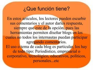 ¿Que función tiene?
 En estos articulos, los lectores pueden escurbir
   sus comentarios y el autor darles respuesta,
     siempre que este de la opción, pues las
   herramientas permiten diseñar blogs en los
cuales no todos los internautas puedan participar
             agregando comentarios.
El uso o tema de cada blog es particular, los hay
     de todo tipo: Periodístico, empresarial o
 corporativo, tecnológico, educativos, políticos,
                 personales...etc
 