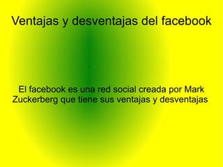 Ventajas y desventajas del facebook




 El facebook es una red social creada por Mark
Zuckerberg que tiene sus ventajas y desventajas
 