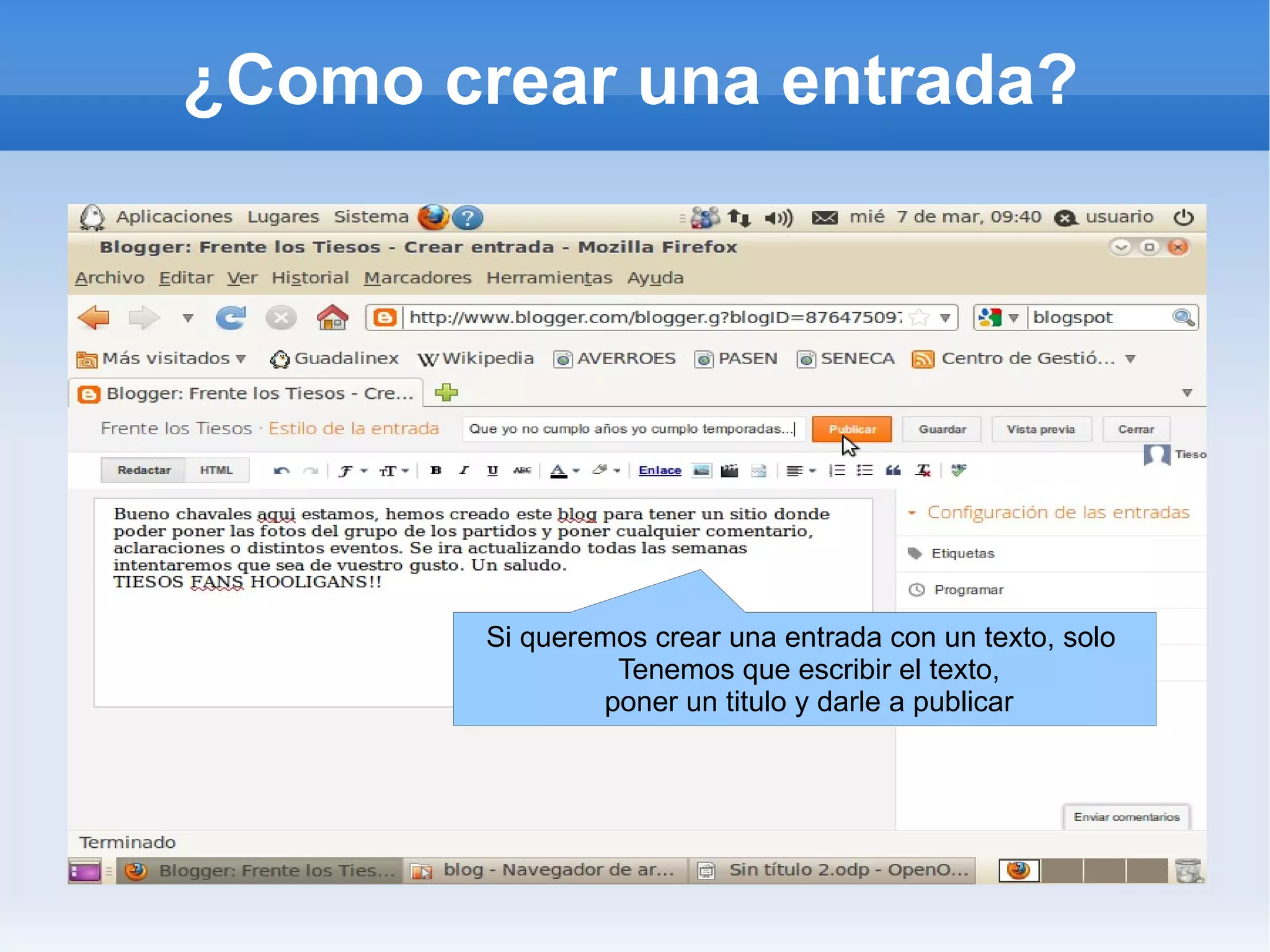 ¿Como crear una entrada?




        Si queremos crear una entrada con un texto, solo
                 Tenemos que escribir el texto,
                poner un titulo y darle a publicar
 