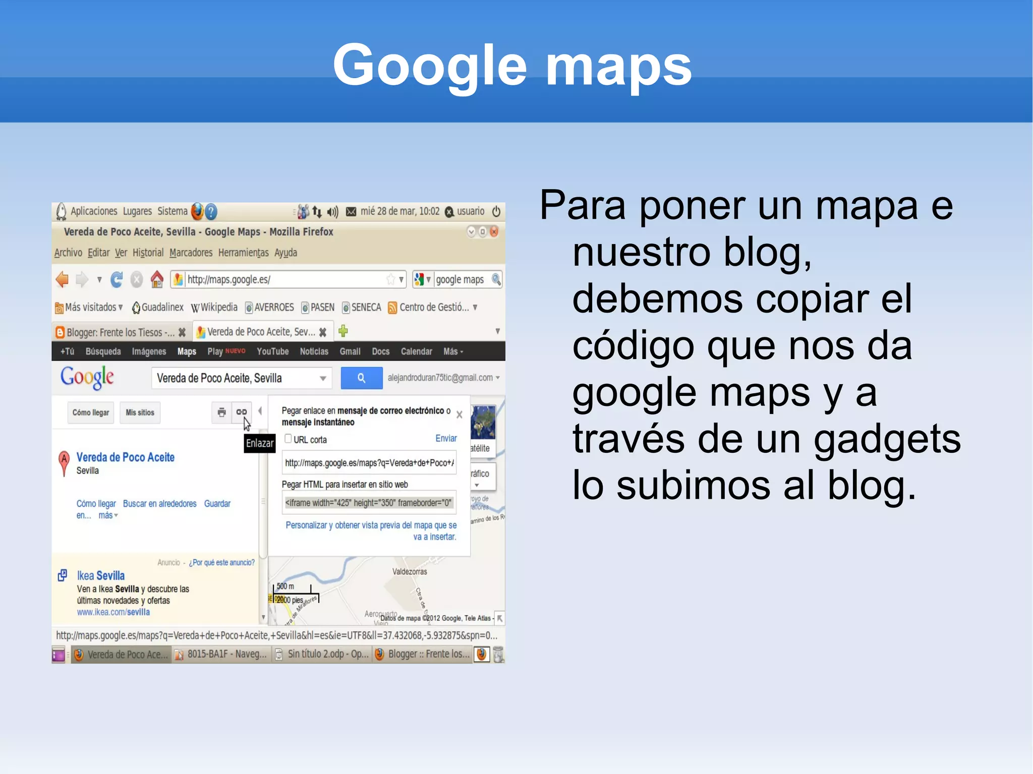 Google maps

      Para poner un mapa e
       nuestro blog,
       debemos copiar el
       código que nos da
       google maps y a
       través de un gadgets
       lo subimos al blog.
 