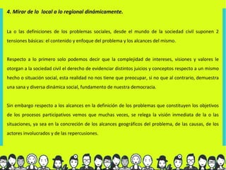 4. Mirar de lo local a lo regional dinámicamente.


La o las definiciones de los problemas sociales, desde el mundo de la sociedad civil suponen 2
tensiones básicas: el contenido y enfoque del problema y los alcances del mismo.


Respecto a lo primero solo podemos decir que la complejidad de intereses, visiones y valores le
otorgan a la sociedad civil el derecho de evidenciar distintos juicios y conceptos respecto a un mismo
hecho o situación social, esta realidad no nos tiene que preocupar, si no que al contrario, demuestra
una sana y diversa dinámica social, fundamento de nuestra democracia.


Sin embargo respecto a los alcances en la definición de los problemas que constituyen los objetivos
de los procesos participativos vemos que muchas veces, se relega la visión inmediata de la o las
situaciones, ya sea en la concreción de los alcances geográficos del problema, de las causas, de los
actores involucrados y de las repercusiones.
 