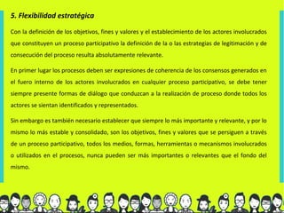 5. Flexibilidad estratégica

Con la definición de los objetivos, fines y valores y el establecimiento de los actores involucrados
que constituyen un proceso participativo la definición de la o las estrategias de legitimación y de
consecución del proceso resulta absolutamente relevante.

En primer lugar los procesos deben ser expresiones de coherencia de los consensos generados en
el fuero interno de los actores involucrados en cualquier proceso participativo, se debe tener
siempre presente formas de diálogo que conduzcan a la realización de proceso donde todos los
actores se sientan identificados y representados.

Sin embargo es también necesario establecer que siempre lo más importante y relevante, y por lo
mismo lo más estable y consolidado, son los objetivos, fines y valores que se persiguen a través
de un proceso participativo, todos los medios, formas, herramientas o mecanismos involucrados
o utilizados en el procesos, nunca pueden ser más importantes o relevantes que el fondo del
mismo.
 