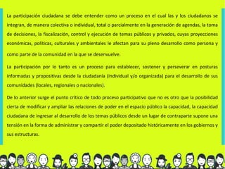 La participación ciudadana se debe entender como un proceso en el cual las y los ciudadanos se
integran, de manera colectiva o individual, total o parcialmente en la generación de agendas, la toma
de decisiones, la fiscalización, control y ejecución de temas públicos y privados, cuyas proyecciones
económicas, políticas, culturales y ambientales le afectan para su pleno desarrollo como persona y

como parte de la comunidad en la que se desenvuelve.

La participación por lo tanto es un proceso para establecer, sostener y perseverar en posturas
informadas y propositivas desde la ciudadanía (individual y/o organizada) para el desarrollo de sus
comunidades (locales, regionales o nacionales).

De lo anterior surge el punto crítico de todo proceso participativo que no es otro que la posibilidad
cierta de modificar y ampliar las relaciones de poder en el espacio público la capacidad, la capacidad
ciudadana de ingresar al desarrollo de los temas públicos desde un lugar de contraparte supone una
tensión en la forma de administrar y compartir el poder depositado históricamente en los gobiernos y
sus estructuras.
 