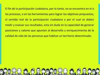 El fin de la participación ciudadana, por lo tanto, no se encuentra en el o
los procesos, o en las herramientas para lograr los objetivos propuestos,
el sentido real de la participación ciudadana y por el cual se deben
medir y evaluar sus resultados, esta sin duda en la capacidad de generar
posiciones y valores que apunten al desarrollo y enriquecimiento de la
calidad de vida de las personas que habitan un territorio determinado.
 
