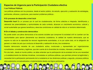 Espacios de Urgencia para la Participación Ciudadana efectiva
I Las Politicas Públicas
Las políticas públicas son los procesos, desde el sector público, de estudio, ejecución y evaluación de estrategias,
pertinentes, eficaces y oportunas, para resolver problemas públicos .

II En procesos de desarrollo a nivel local
Desarrollo local Es un proceso por el cual los ciudadanos/as, de forma colectiva e integrada, identificando y
valorando las potencialidades y oportunidades de cada contexto, alcanzan un crecimiento económico, cultural y
social sustentable que genera beneficios y eleva las condiciones en calidad de vida en un territorio determinado.

III En el debate y construcción democrática
No puede existir una plena democracia si los actores sociales que componen la sociedad civil no cuentan con las
oportunidades para ejercer plenamente sus derechos ciudadanos, la calidad de nuestra democracia, que se
expone no solo en la capacidad de renovar regularmente autoridades, si no por sobre todo, en la obligación de
generar un relato de país que conduzca al desarrollo y realización de las y los ciudadanos.
Nuestra democracia necesita de una ciudadanía activa, involucrada y representada por organizaciones
consolidadas, consistentes y legitimas, que den cuenta de la diversidad de miradas, intereses y realidades
Por otro lado , desde el mundo público, se debe entender que la participación de la sociedad civil es una necesidad
y el establecimiento de distintas iniciativas, concretadas en políticas públicas, que permitan primero la legitimidad y
necesidad de la participación permanente de la ciudadanía en las dinámicas publicas y segundo, procesos públicos
adecuadamente conceptualizados e implementados desde una lógica participativa.
 