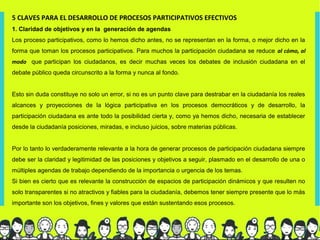 5 CLAVES PARA EL DESARROLLO DE PROCESOS PARTICIPATIVOS EFECTIVOS
1. Claridad de objetivos y en la generación de agendas
Los proceso participativos, como lo hemos dicho antes, no se representan en la forma, o mejor dicho en la
forma que toman los procesos participativos. Para muchos la participación ciudadana se reduce al cómo, al
modo que participan los ciudadanos, es decir muchas veces los debates de inclusión ciudadana en el
debate público queda circunscrito a la forma y nunca al fondo.


Esto sin duda constituye no solo un error, si no es un punto clave para destrabar en la ciudadanía los reales
alcances y proyecciones de la lógica participativa en los procesos democráticos y de desarrollo, la
participación ciudadana es ante todo la posibilidad cierta y, como ya hemos dicho, necesaria de establecer
desde la ciudadanía posiciones, miradas, e incluso juicios, sobre materias públicas.


Por lo tanto lo verdaderamente relevante a la hora de generar procesos de participación ciudadana siempre
debe ser la claridad y legitimidad de las posiciones y objetivos a seguir, plasmado en el desarrollo de una o
múltiples agendas de trabajo dependiendo de la importancia o urgencia de los temas.
Si bien es cierto que es relevante la construcción de espacios de participación dinámicos y que resulten no
solo transparentes si no atractivos y fiables para la ciudadanía, debemos tener siempre presente que lo más
importante son los objetivos, fines y valores que están sustentando esos procesos.
 