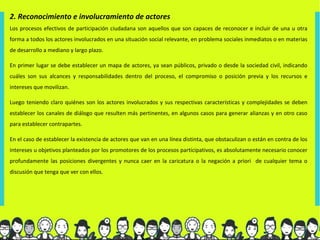 2. Reconocimiento e involucramiento de actores
Los procesos efectivos de participación ciudadana son aquellos que son capaces de reconocer e incluir de una u otra
forma a todos los actores involucrados en una situación social relevante, en problema sociales inmediatos o en materias
de desarrollo a mediano y largo plazo.

En primer lugar se debe establecer un mapa de actores, ya sean públicos, privado o desde la sociedad civil, indicando
cuáles son sus alcances y responsabilidades dentro del proceso, el compromiso o posición previa y los recursos e
intereses que movilizan.

Luego teniendo claro quiénes son los actores involucrados y sus respectivas características y complejidades se deben
establecer los canales de diálogo que resulten más pertinentes, en algunos casos para generar alianzas y en otro caso
para establecer contrapartes.

En el caso de establecer la existencia de actores que van en una línea distinta, que obstaculizan o están en contra de los
intereses u objetivos planteados por los promotores de los procesos participativos, es absolutamente necesario conocer
profundamente las posiciones divergentes y nunca caer en la caricatura o la negación a priori de cualquier tema o
discusión que tenga que ver con ellos.
 