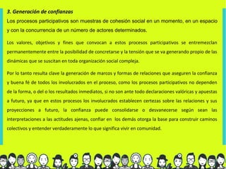 3. Generación de confianzas
Los procesos participativos son muestras de cohesión social en un momento, en un espacio
y con la concurrencia de un número de actores determinados.

Los valores, objetivos y fines que convocan a estos procesos participativos se entremezclan
permanentemente entre la posibilidad de concretarse y la tensión que se va generando propio de las
dinámicas que se suscitan en toda organización social compleja.

Por lo tanto resulta clave la generación de marcos y formas de relaciones que aseguren la confianza
y buena fé de todos los involucrados en el proceso, como los procesos participativos no dependen
de la forma, o del o los resultados inmediatos, si no son ante todo declaraciones valóricas y apuestas
a futuro, ya que en estos procesos los involucrados establecen certezas sobre las relaciones y sus
proyecciones a futuro, la confianza puede consolidarse o desvanecerse según sean las
interpretaciones a las actitudes ajenas, confiar en los demás otorga la base para construir caminos
colectivos y entender verdaderamente lo que significa vivir en comunidad.
 