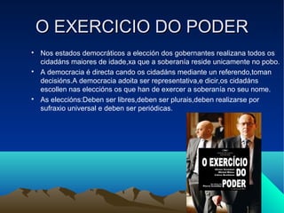 O EXERCICIO DO PODER

    Nos estados democráticos a elección dos gobernantes realizana todos os
    cidadáns maiores de idade,xa que a soberanía reside unicamente no pobo.

    A democracia é directa cando os cidadáns mediante un referendo,toman
    decisións.A democracia adoita ser representativa,e dicir,os cidadáns
    escollen nas eleccións os que han de exercer a soberanía no seu nome.

    As eleccións:Deben ser libres,deben ser plurais,deben realizarse por
    sufraxio universal e deben ser periódicas.
 