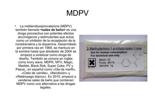 MDPV

    La metilendioxipirovalerona (MDPV)
también llamada <sales de baño> es una
  droga psicoactiva con potentes efectos
  alucinógenos y estimulantes que actúa
 como un inhibidor de la recaptación de la
noradrenalina y la dopamina. Desarrollado
 por primera vez en 1969, se mantuvo en
la sombra hasta que alrededor de 2004 se
    empezó a sintetizar como droga de
   diseño. También se conoce en inglés
  como Ivory wave, MDPK, MTV, Magic,
   Maddie, Black Rob, Super Coke, PV y
Peeve,; en español como «Ola de marfil»,
     «Cielo de vainilla», «Bendición» y
«Relámpago blanco». En 2010, empezó a
  venderse sales de baño que contienen
 MDPV como una alternativa a las drogas
                  legales.
 