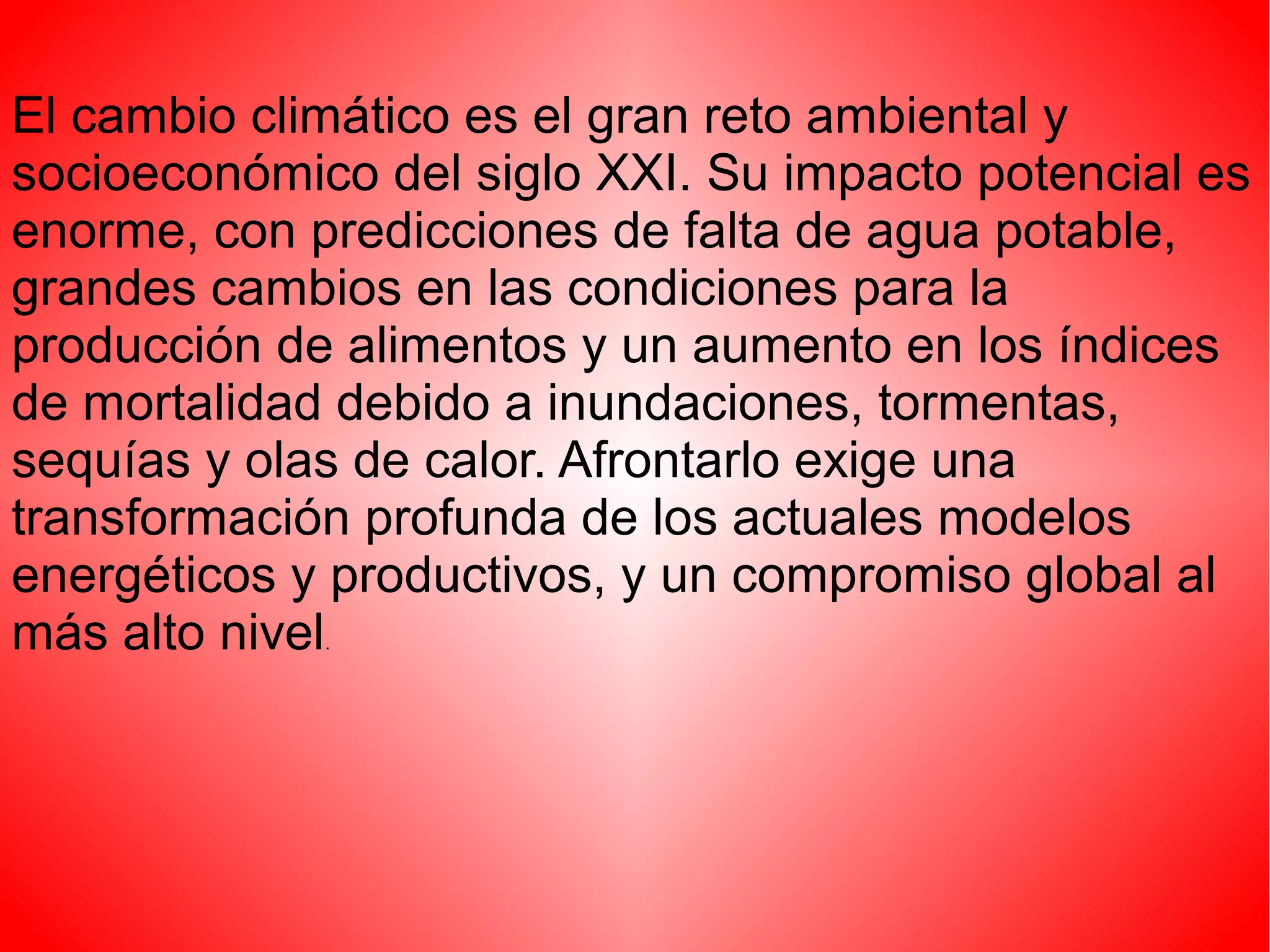 El cambio climático es el gran reto ambiental y
socioeconómico del siglo XXI. Su impacto potencial es
enorme, con predicciones de falta de agua potable,
grandes cambios en las condiciones para la
producción de alimentos y un aumento en los índices
de mortalidad debido a inundaciones, tormentas,
sequías y olas de calor. Afrontarlo exige una
transformación profunda de los actuales modelos
energéticos y productivos, y un compromiso global al
más alto nivel
             .
 
