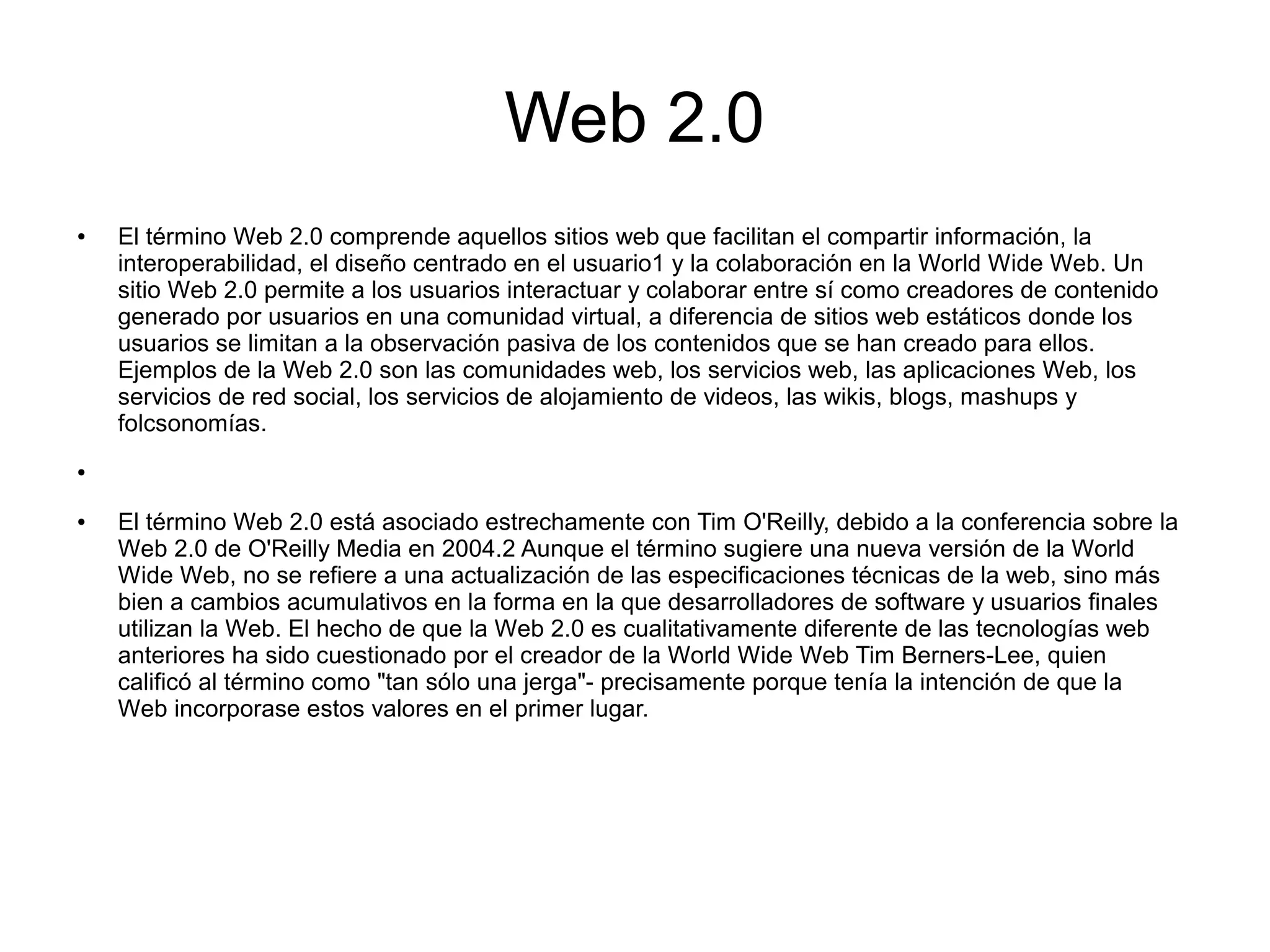 Web 2.0
● El término Web 2.0 comprende aquellos sitios web que facilitan el compartir información, la
interoperabilidad, el diseño centrado en el usuario1 y la colaboración en la World Wide Web. Un
sitio Web 2.0 permite a los usuarios interactuar y colaborar entre sí como creadores de contenido
generado por usuarios en una comunidad virtual, a diferencia de sitios web estáticos donde los
usuarios se limitan a la observación pasiva de los contenidos que se han creado para ellos.
Ejemplos de la Web 2.0 son las comunidades web, los servicios web, las aplicaciones Web, los
servicios de red social, los servicios de alojamiento de videos, las wikis, blogs, mashups y
folcsonomías.
●
● El término Web 2.0 está asociado estrechamente con Tim O'Reilly, debido a la conferencia sobre la
Web 2.0 de O'Reilly Media en 2004.2 Aunque el término sugiere una nueva versión de la World
Wide Web, no se refiere a una actualización de las especificaciones técnicas de la web, sino más
bien a cambios acumulativos en la forma en la que desarrolladores de software y usuarios finales
utilizan la Web. El hecho de que la Web 2.0 es cualitativamente diferente de las tecnologías web
anteriores ha sido cuestionado por el creador de la World Wide Web Tim Berners-Lee, quien
calificó al término como "tan sólo una jerga"- precisamente porque tenía la intención de que la
Web incorporase estos valores en el primer lugar.
 