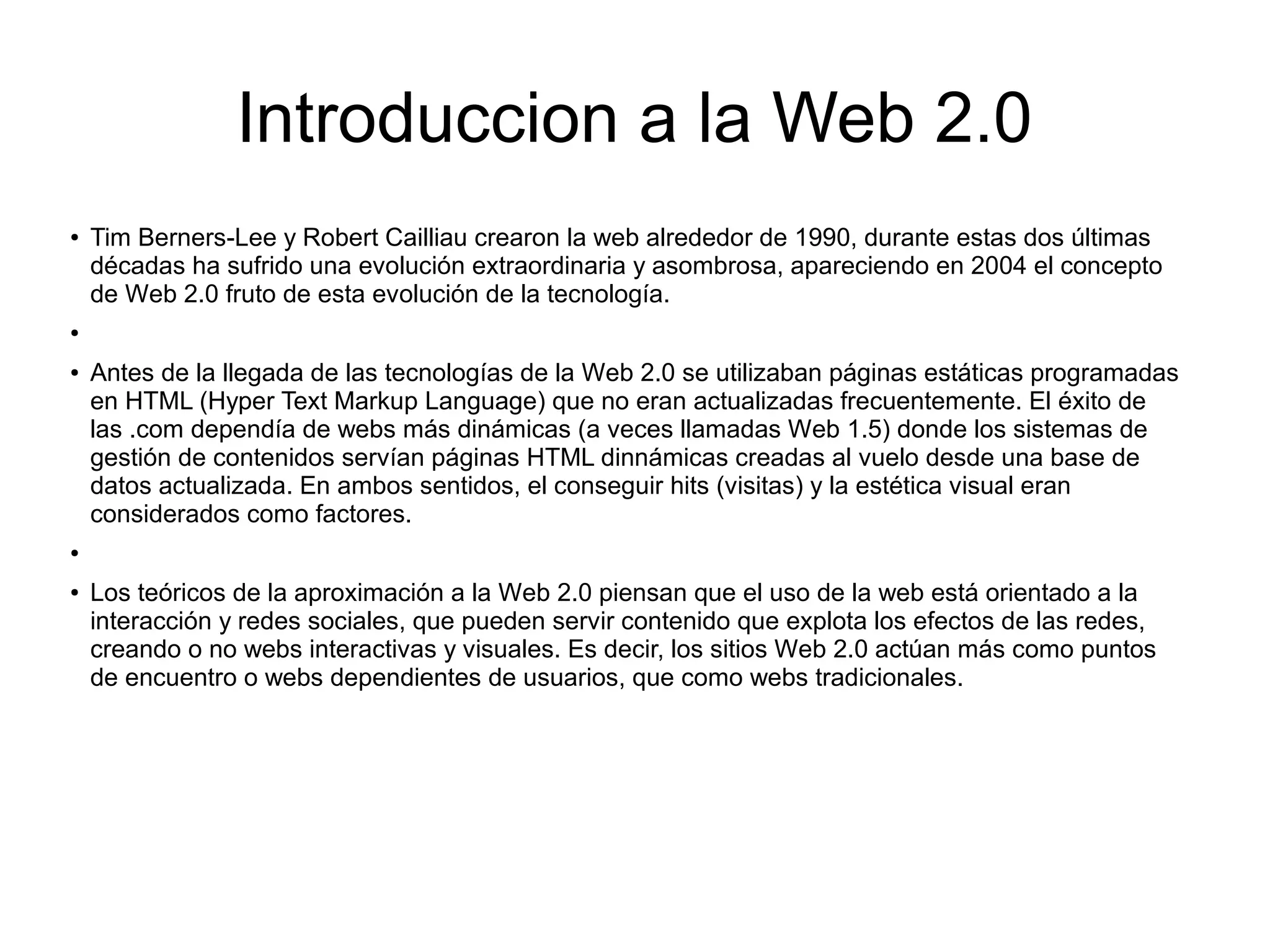 Introduccion a la Web 2.0
● Tim Berners-Lee y Robert Cailliau crearon la web alrededor de 1990, durante estas dos últimas
décadas ha sufrido una evolución extraordinaria y asombrosa, apareciendo en 2004 el concepto
de Web 2.0 fruto de esta evolución de la tecnología.
●
● Antes de la llegada de las tecnologías de la Web 2.0 se utilizaban páginas estáticas programadas
en HTML (Hyper Text Markup Language) que no eran actualizadas frecuentemente. El éxito de
las .com dependía de webs más dinámicas (a veces llamadas Web 1.5) donde los sistemas de
gestión de contenidos servían páginas HTML dinnámicas creadas al vuelo desde una base de
datos actualizada. En ambos sentidos, el conseguir hits (visitas) y la estética visual eran
considerados como factores.
●
● Los teóricos de la aproximación a la Web 2.0 piensan que el uso de la web está orientado a la
interacción y redes sociales, que pueden servir contenido que explota los efectos de las redes,
creando o no webs interactivas y visuales. Es decir, los sitios Web 2.0 actúan más como puntos
de encuentro o webs dependientes de usuarios, que como webs tradicionales.
 