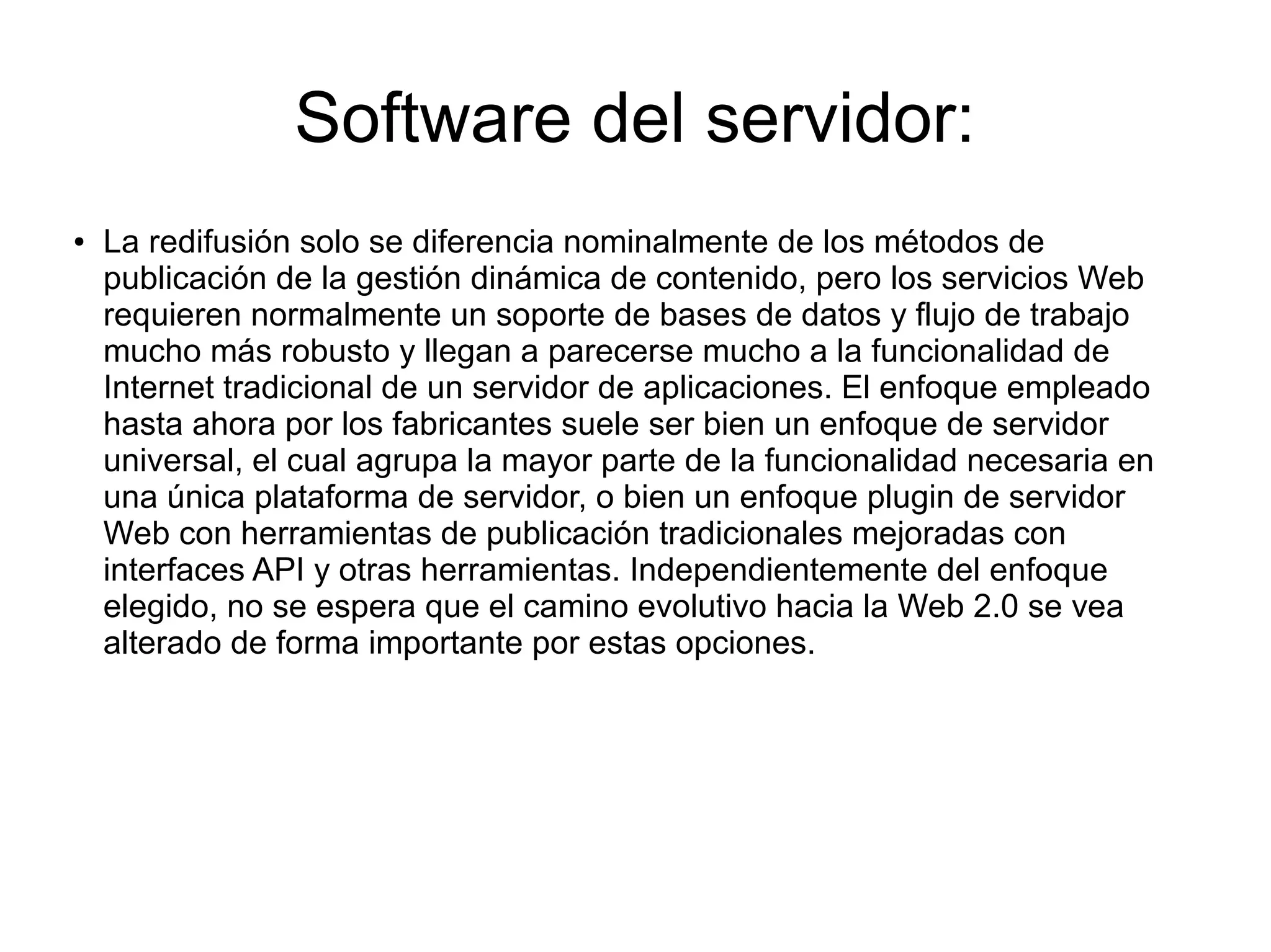Software del servidor:
● La redifusión solo se diferencia nominalmente de los métodos de
publicación de la gestión dinámica de contenido, pero los servicios Web
requieren normalmente un soporte de bases de datos y flujo de trabajo
mucho más robusto y llegan a parecerse mucho a la funcionalidad de
Internet tradicional de un servidor de aplicaciones. El enfoque empleado
hasta ahora por los fabricantes suele ser bien un enfoque de servidor
universal, el cual agrupa la mayor parte de la funcionalidad necesaria en
una única plataforma de servidor, o bien un enfoque plugin de servidor
Web con herramientas de publicación tradicionales mejoradas con
interfaces API y otras herramientas. Independientemente del enfoque
elegido, no se espera que el camino evolutivo hacia la Web 2.0 se vea
alterado de forma importante por estas opciones.
 
