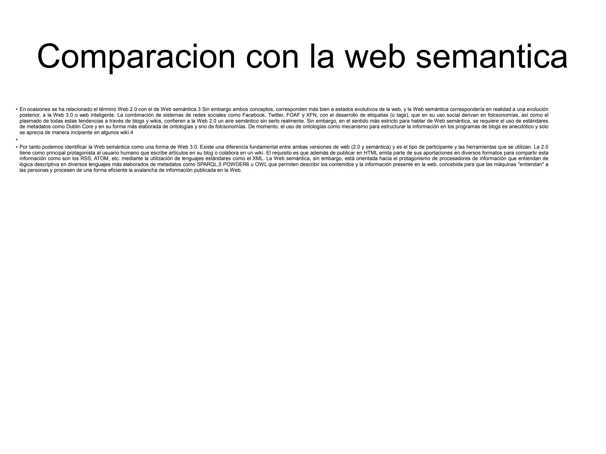 Comparacion con la web semantica
●
En ocasiones se ha relacionado el término Web 2.0 con el de Web semántica.3 Sin embargo ambos conceptos, corresponden más bien a estados evolutivos de la web, y la Web semántica correspondería en realidad a una evolución
posterior, a la Web 3.0 o web inteligente. La combinación de sistemas de redes sociales como Facebook, Twitter, FOAF y XFN, con el desarrollo de etiquetas (o tags), que en su uso social derivan en folcsonomías, así como el
plasmado de todas estas tendencias a través de blogs y wikis, confieren a la Web 2.0 un aire semántico sin serlo realmente. Sin embargo, en el sentido más estricto para hablar de Web semántica, se requiere el uso de estándares
de metadatos como Dublin Core y en su forma más elaborada de ontologías y sno de folcsonomías. De momento, el uso de ontologías como mecanismo para estructurar la información en los programas de blogs es anecdótico y solo
se aprecia de manera incipiente en algunos wiki.4
●
●
Por tanto podemos identificar la Web semántica como una forma de Web 3.0. Existe una diferencia fundamental entre ambas versiones de web (2.0 y semántica) y es el tipo de participante y las herramientas que se utilizan. La 2.0
tiene como principal protagonista al usuario humano que escribe artículos en su blog o colabora en un wiki. El requisito es que además de publicar en HTML emita parte de sus aportaciones en diversos formatos para compartir esta
información como son los RSS, ATOM, etc. mediante la utilización de lenguajes estándares como el XML. La Web semántica, sin embargo, está orientada hacia el protagonismo de procesadores de información que entiendan de
lógica descriptiva en diversos lenguajes más elaborados de metadatos como SPARQL,5 POWDER6 u OWL que permiten describir los contenidos y la información presente en la web, concebida para que las máquinas "entiendan" a
las personas y procesen de una forma eficiente la avalancha de información publicada en la Web.
 