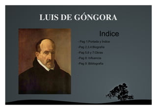   
LUIS DE GÓNGORA
ÍNDICE

Indice
- Pag 1:Portada y Índice
-Pag 2,3,4:Biografía
-Pag 5,6 y 7:Obras
-Pag 8: Influencia
-Pag 9 :Bibliografía
.
 