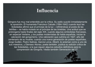   
Influencia
Góngora fue muy mal entendido por la crítica. Su estilo suscitó inmediatamente
la oposición. El humanista Francisco Calcals (1564-1642) cuando leyó las
Soledades afirmó que el príncipe de la luz —refiriéndose al poeta de las
letrillas— se había mutado en el príncipe de las tinieblas. Una actitud que se
prolongaría hasta finales del siglo XIX, cuando algunos simbolistas franceses,
en especial Verlaine, y los poetas modernistas de habla española, inician la
valoración del gongorismo. Una valoración que culmina en 1927, año del
centenario de su muerte, cuando una nueva generación de poetas españoles,
Jorge Guillén, Pedro Salinas, García Lorca, Alberti, le aclaman como a uno de
sus maestros, y Dámaso Alonso, poeta también, publica su edición crítica de
las Soledades, a la que siguen algunos estudios definitivos para la
comprensión de Góngora. Véase también Generación del 27.
 