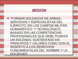 MISION
 “FORMAR SOLDADOS DE ARMAS,
SERVICIOS Y ESPECIALISTAS DEL
EJÉRCITO; EN LOS CAMPOS MILITAR,
HUMANÍSTICO Y TECNOLÓGICO;
BASADO EN LAS COMPETENCIAS
PROFESIONALES QUE DEBE POSEER
UN SOLDADO, SUSTENTADO EN
PRINCIPIOS Y VALORES COMO SON EL
RESPETO A LOS DERECHOS
FUNDAMENTALES DEL HOMBRE Y LA
SOCIEDAD”.
 