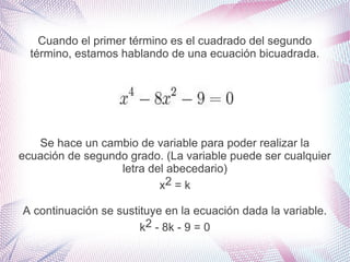 Cuando el primer término es el cuadrado del segundo
término, estamos hablando de una ecuación bicuadrada.

Se hace un cambio de variable para poder realizar la
ecuación de segundo grado. (La variable puede ser cualquier
letra del abecedario)
x2 = k
A continuación se sustituye en la ecuación dada la variable.
k2 - 8k - 9 = 0

 