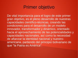 Primer objetivo
De vital importancia para el logro de este primer
gran objetivo, es el pleno desarrollo de nuestras
capacidades científico-técnicas, creando las
condiciones para el desarrollo de un modelo
innovador, transformador y dinámico, orientado
hacia el aprovechamiento de las potencialidades y
capacidades nacionales, así como la necesidad
de afianzar la identidad nacional y nuestro-
americana, partiendo del principio bolivariano de
que “la Patria es América”.
 
