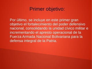 Por último, se incluye en este primer gran
objetivo el fortalecimiento del poder defensivo
nacional, consolidando la unidad cívico militar e
incrementando el apresto operacional de la
Fuerza Armada Nacional Bolivariana para la
defensa integral de la Patria.
Primer objetivo:
 