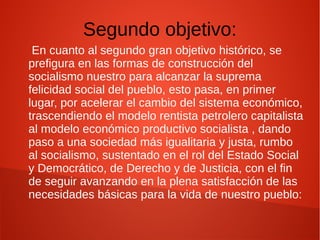 Segundo objetivo:
En cuanto al segundo gran objetivo histórico, se
prefigura en las formas de construcción del
socialismo nuestro para alcanzar la suprema
felicidad social del pueblo, esto pasa, en primer
lugar, por acelerar el cambio del sistema económico,
trascendiendo el modelo rentista petrolero capitalista
al modelo económico productivo socialista , dando
paso a una sociedad más igualitaria y justa, rumbo
al socialismo, sustentado en el rol del Estado Social
y Democrático, de Derecho y de Justicia, con el fin
de seguir avanzando en la plena satisfacción de las
necesidades básicas para la vida de nuestro pueblo:
 