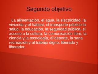 Segundo objetivo
La alimentación, el agua, la electricidad, la
vivienda y el hábitat, el transporte público la
salud, la educación, la seguridad pública, el
acceso a la cultura, la comunicación libre, la
ciencia y la tecnología, el deporte, la sana
recreación y al trabajo digno, liberado y
liberador.
 