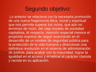 Segundo objetivo:
Lo anterior se relaciona con la necesaria promoción
de una nueva hegemonía ética, moral y espiritual
que nos permita superar los vicios, que aún no
terminan de morir, del viejo modelo de sociedad
capitalista. Al respecto, mención especial merece el
propósito expreso de seguir avanzando en el
desarrollo de un modelo de seguridad pública para
la protección de la vida humana y direccionar una
definitiva revolución en el sistema de administración
de justicia, para acabar con la impunidad, lograr la
igualdad en el acceso y erradicar el carácter clasista
y racista en su aplicación.
 