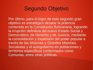 Segundo Objetivo
Por último, para el logro de este segundo gran
objetivo es estratégico desatar la potencia
contenida en la Constitución Bolivariana, logrando
la irrupción definitiva del nuevo Estado Social y
Democrático, de Derecho y de Justicia, mediante
la consolidación y expansión del poder popular a
través de las Misiones y Grandes Misiones
Socialistas y el autogobierno en poblaciones y
territorios específicos conformados como
Comunas, entre otras políticas.
 