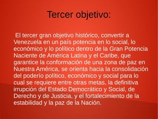 Tercer objetivo:
El tercer gran objetivo histórico, convertir a
Venezuela en un país potencia en lo social, lo
económico y lo político dentro de la Gran Potencia
Naciente de América Latina y el Caribe, que
garantice la conformación de una zona de paz en
Nuestra América, se orienta hacia la consolidación
del poderío político, económico y social para lo
cual se requiere entre otras metas, la definitiva
irrupción del Estado Democrático y Social, de
Derecho y de Justicia, y el fortalecimiento de la
estabilidad y la paz de la Nación.
 