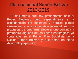 Plan nacional Simón Bolívar
2013-2019
El documento que hoy presentamos ante el
Poder Electoral, pero especialmente a la
consideración del laborioso y heroico pueblo
venezolano y a su combativa juventud, es una
propuesta de programa electoral que continúa y
profundiza algunas de las líneas estratégicas ya
contenidas en el Primer Plan Socialista de la
Nación Simón Bolívar, y que están en pleno
desarrollo y ejecución.
 