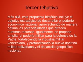 Tercer Objetivo
Más allá, esta propuesta histórica incluye el
objetivo estratégico de desarrollar el poderío
económico nacional, aprovechando de manera
óptima las potencialidades que ofrecen
nuestros recursos. Igualmente, se propone
ampliar el poderío militar para la defensa de la
Patria, fortaleciendo la industria militar
venezolana, y profundizando la nueva doctrina
militar bolivariana y el desarrollo geopolítico
nacional.
 
