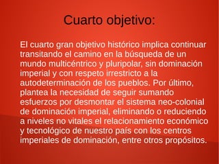 Cuarto objetivo:
El cuarto gran objetivo histórico implica continuar
transitando el camino en la búsqueda de un
mundo multicéntrico y pluripolar, sin dominación
imperial y con respeto irrestricto a la
autodeterminación de los pueblos. Por último,
plantea la necesidad de seguir sumando
esfuerzos por desmontar el sistema neo-colonial
de dominación imperial, eliminando o reduciendo
a niveles no vitales el relacionamiento económico
y tecnológico de nuestro país con los centros
imperiales de dominación, entre otros propósitos.
 