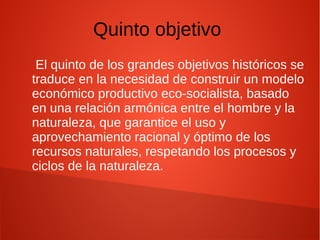 Quinto objetivo
El quinto de los grandes objetivos históricos se
traduce en la necesidad de construir un modelo
económico productivo eco-socialista, basado
en una relación armónica entre el hombre y la
naturaleza, que garantice el uso y
aprovechamiento racional y óptimo de los
recursos naturales, respetando los procesos y
ciclos de la naturaleza.
 