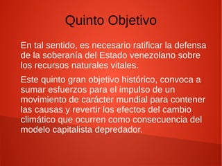 Quinto Objetivo
En tal sentido, es necesario ratificar la defensa
de la soberanía del Estado venezolano sobre
los recursos naturales vitales.
Este quinto gran objetivo histórico, convoca a
sumar esfuerzos para el impulso de un
movimiento de carácter mundial para contener
las causas y revertir los efectos del cambio
climático que ocurren como consecuencia del
modelo capitalista depredador.
 