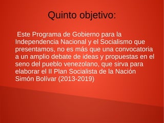 Quinto objetivo:
Este Programa de Gobierno para la
Independencia Nacional y el Socialismo que
presentamos, no es más que una convocatoria
a un amplio debate de ideas y propuestas en el
seno del pueblo venezolano, que sirva para
elaborar el II Plan Socialista de la Nación
Simón Bolívar (2013-2019)
 