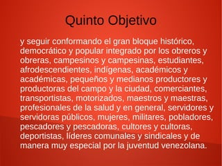 Quinto Objetivo
y seguir conformando el gran bloque histórico,
democrático y popular integrado por los obreros y
obreras, campesinos y campesinas, estudiantes,
afrodescendientes, indígenas, académicos y
académicas, pequeños y medianos productores y
productoras del campo y la ciudad, comerciantes,
transportistas, motorizados, maestros y maestras,
profesionales de la salud y en general, servidores y
servidoras públicos, mujeres, militares, pobladores,
pescadores y pescadoras, cultores y cultoras,
deportistas, líderes comunales y sindicales y de
manera muy especial por la juventud venezolana.
 