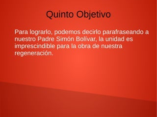 Quinto Objetivo
Para lograrlo, podemos decirlo parafraseando a
nuestro Padre Simón Bolívar, la unidad es
imprescindible para la obra de nuestra
regeneración.
 