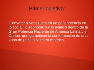 Primer objetivo:
Convertir a Venezuela en un país potencia en
lo social, lo económico y lo político dentro de la
Gran Potencia Naciente de América Latina y el
Caribe, que garanticen la conformación de una
zona de paz en Nuestra América.
 