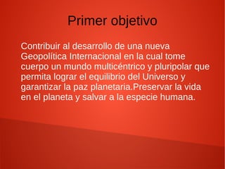 Primer objetivo
Contribuir al desarrollo de una nueva
Geopolítica Internacional en la cual tome
cuerpo un mundo multicéntrico y pluripolar que
permita lograr el equilibrio del Universo y
garantizar la paz planetaria.Preservar la vida
en el planeta y salvar a la especie humana.
 