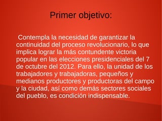 Primer objetivo:
Contempla la necesidad de garantizar la
continuidad del proceso revolucionario, lo que
implica lograr la más contundente victoria
popular en las elecciones presidenciales del 7
de octubre del 2012. Para ello, la unidad de los
trabajadores y trabajadoras, pequeños y
medianos productores y productoras del campo
y la ciudad, así como demás sectores sociales
del pueblo, es condición indispensable.
 