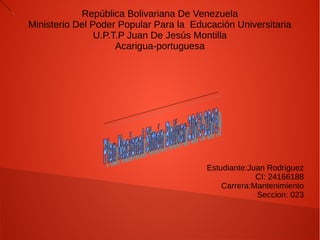 República Bolivariana De Venezuela
Ministerio Del Poder Popular Para la Educación Universitaria
U.P.T.P Juan De Jesús Montilla
Acarigua-portuguesa
Estudiante:Juan Rodriguez
CI: 24166188
Carrera:Mantenimiento
Seccion: 023
 