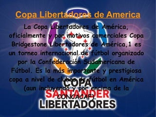 Copa Libertadores de America
La Copa Libertadores de América,
oficialmente y por motivos comerciales Copa
Bridgestone Libertadores de América,1 es
un torneo internacional de fútbol organizado
por la Confederación Sudamericana de
Fútbol. Es la más importante y prestigiosa
copa a nivel de clubes de fútbol en América
(aun incluyendo y por encima de la
CONCACAF).
 