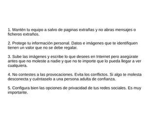1. Mantén tu equipo a salvo de paginas extrañas y no abras mensajes o 
ficheros extraños. 
2. Protege tu información personal. Datos e imágenes que te identifiquen 
tienen un valor que no se debe regalar. 
3. Sube las imágenes y escribe lo que desees en Internet pero asegúrate 
antes que no moleste a nadie y que no te importe que lo pueda llegar a ver 
cualquiera. 
4. No contestes a las provocaciones. Evita los conflictos. Si algo te molesta 
desconecta y cuéntaselo a una persona adulta de confianza. 
5. Configura bien las opciones de privacidad de tus redes sociales. Es muy 
importante. 
 