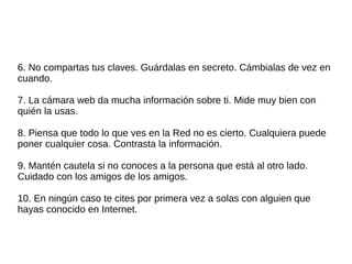 6. No compartas tus claves. Guárdalas en secreto. Cámbialas de vez en 
cuando. 
7. La cámara web da mucha información sobre ti. Mide muy bien con 
quién la usas. 
8. Piensa que todo lo que ves en la Red no es cierto. Cualquiera puede 
poner cualquier cosa. Contrasta la información. 
9. Mantén cautela si no conoces a la persona que está al otro lado. 
Cuidado con los amigos de los amigos. 
10. En ningún caso te cites por primera vez a solas con alguien que 
hayas conocido en Internet. 

