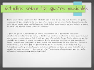 Estudios sobre los gustos musicales 
● Muchas universidades y profesores han estudiado, con el paso de los años, qué determina los gustos 
musicales. Así, por ejemplo, se ha visto que entre miembros de una misma familia (incluso hermanos), 
estos gustos pueden variar significativamente, siendo incluso polos opuestos bastante similares al agua y 
el aceite (por ejemplo, música trance vs. vallenato). 
● A pesar de que se ha descubierto que ciertas características de la personalidad van ligadas 
directamente a ciertos tipos de música, se tendría que conservar exactamente el mismo gusto exclusivo 
por un género musical durante toda la vida para que estos estudios tengan teorías válidas, ya que han 
asociado, por ejemplo, el reggae con personas de alta autoestima, creativos, no muy trabajadores, 
dóciles, extrovertidos y relajados; la música clásica, con personalidades de alta autoestima, creativos e 
introvertidos; y a la música pop con personalidades de alta autoestima, no creativos pero muy 
trabajadores, dóciles y extrovertidos. La experiencia cotidiana nos dicce que estos parámetos no se 
cumplen en todos los casos. - See more at: http://lamenteesmaravillosa.com/por-que-nos-gustan-diferentes- 
tipos-de-musica#sthash.33jCaGFC.dpuf 
 