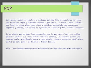 POP 
Este género surgió en Inglaterra a mediados del siglo XX. Se caracteriza por tener 
una estructura simple y tradicional compuesta por verso – estribillo – verso. Además, 
por tener en primer plano voces claras y melódicas acompañadas por percusiones 
repetidas y lineales. Este género es ejecutado de forma pegadiza, sencilla y melódica. 
Es un género que persigue fines comerciales, por lo que busca atraer a un público 
general y amplio y sus letras abordan temáticas sencillas. Las canciones poseen una 
duración corta, generalmente menor a cinco minutos. Algunos personajes significativos 
dentro de este género son Madonna y Michael Jackson. 
http://www.tiposde.org/ocio-y-entretenimiento/26-tipos-de-musica/#ixzz3Jc2CEJtC 
 