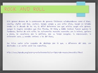 ROCK AND ROLL 
Este género deviene de la combinación de géneros folclóricos estadounidenses como el blues, 
country, rhythm and blue, western, boogie woogie y jazz entre otros. Surgió en Estados 
Unidos en la década de los ’50. Es difícil determinar con qué artistas surgió este género, 
aunque la mayoría considera que Elvis Presley, Bil Haley y Eddie Cochran fueron quienes lo 
fundaron. Dentro de este estilo, los instrumentos musicales esenciales son la batería, guitarra 
y piano. Se caracteriza por la polifonía, por su tempo irregular, la improvisación, la 
entonación sucia, y acordes similares a los del blues. 
Sus letras suelen estar cargadas de ideología por lo que, a diferencia del pop, son 
destinadas a un sector social más específico. 
http://www.tiposde.org/ocio-y-entretenimiento/26-tipos-de-musica/#ixzz3Jc2TR5wI 
 