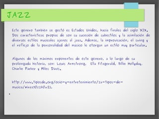 JAZZ 
Este género también se gestó es Estados Unidos, hacia finales del siglo XIX. 
Dos características propias de son su sucesión de subestilos y la asimilación de 
diversos estilos musicales ajenos al jazz. Además, la improvisación, el swing y 
el reflejo de la personalidad del músico le otorgan un estilo muy particular. 
Algunos de los máximos exponentes de éste género, a lo largo de su 
prolongada historia, son: Louis Armstrong, Ella Fitzgerald, Billie Hollyday, 
Charlie Parker y Miles Davis. 
http://www.tiposde.org/ocio-y-entretenimiento/26-tipos-de-musica/# 
ixzz3Jc2hJwZL 
● 
 